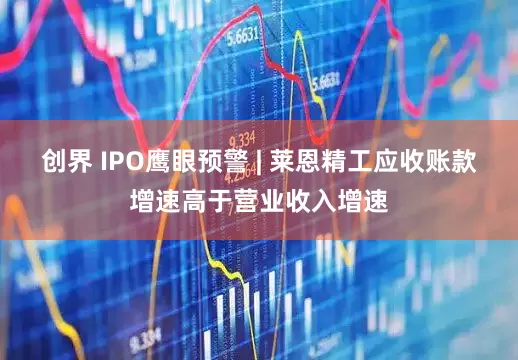 创界 IPO鹰眼预警 | 莱恩精工应收账款增速高于营业收入增速
