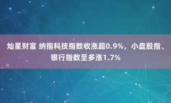 灿星财富 纳指科技指数收涨超0.9%，小盘股指、银行指数至多涨1.7%