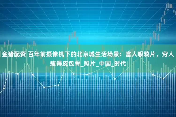 金猪配资 百年前摄像机下的北京城生活场景：富人吸鸦片，穷人瘦得皮包骨_照片_中国_时代