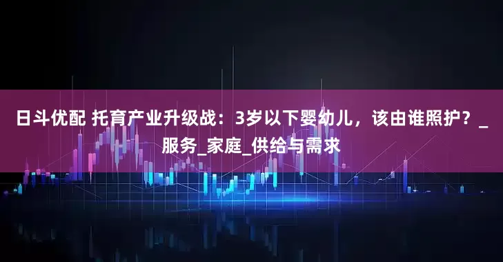 日斗优配 托育产业升级战：3岁以下婴幼儿，该由谁照护？_服务_家庭_供给与需求