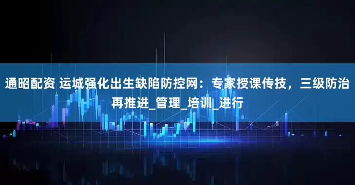 通昭配资 运城强化出生缺陷防控网：专家授课传技，三级防治再推进_管理_培训_进行