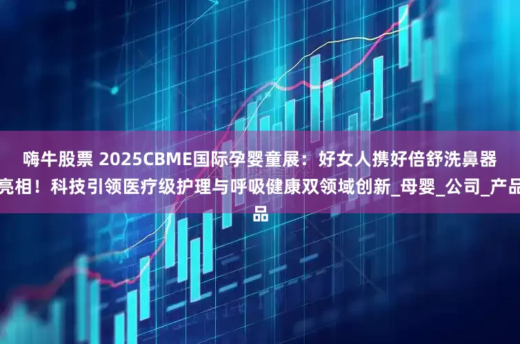 嗨牛股票 2025CBME国际孕婴童展：好女人携好倍舒洗鼻器亮相！科技引领医疗级护理与呼吸健康双领域创新_母婴_公司_产品