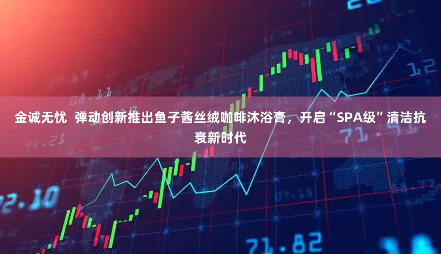 金诚无忧  弹动创新推出鱼子酱丝绒咖啡沐浴膏，开启“SPA级”清洁抗衰新时代