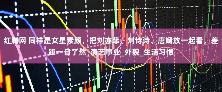 红腾网 同样是女星素颜，把刘亦菲、刘诗诗、唐嫣放一起看，差距一目了然_演艺事业_外貌_生活习惯