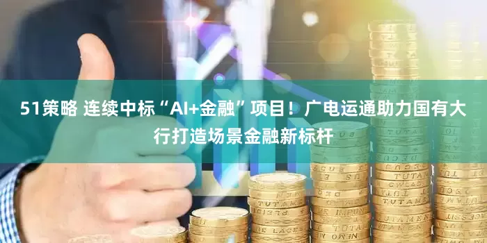 51策略 连续中标“AI+金融”项目！广电运通助力国有大行打造场景金融新标杆