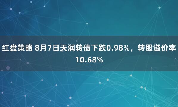 红盘策略 8月7日天润转债下跌0.98%，转股溢价率10.68%