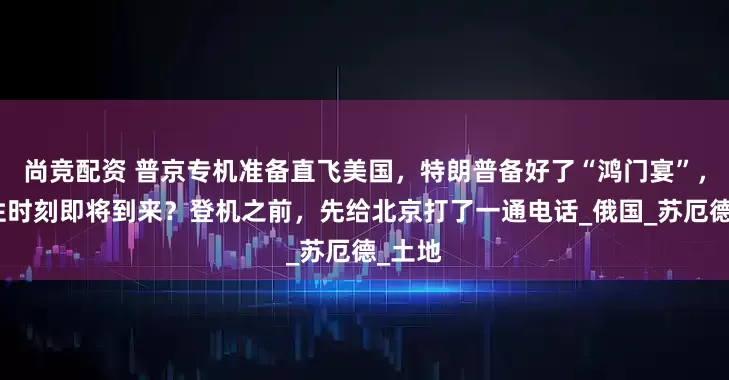 尚竞配资 普京专机准备直飞美国，特朗普备好了“鸿门宴”，历史性时刻即将到来？登机之前，先给北京打了一通电话_俄国_苏厄德_土地
