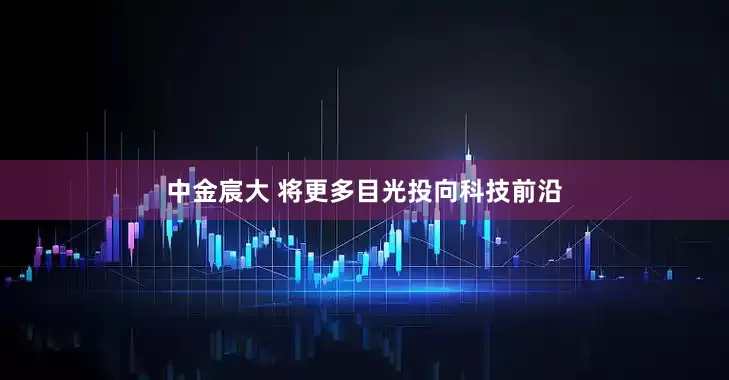 中金宸大 将更多目光投向科技前沿