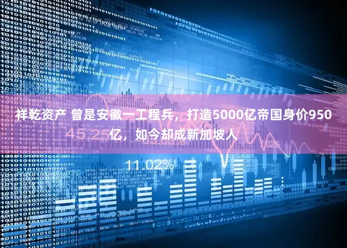 祥乾资产 曾是安徽一工程兵,打造5000亿帝国身价950亿,如今却成新加坡人