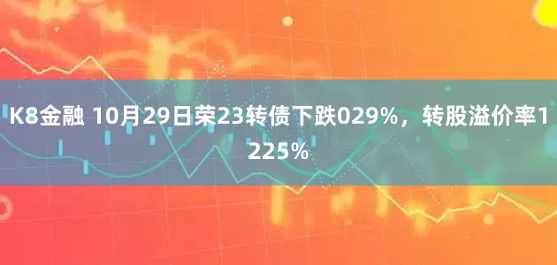 K8金融 10月29日荣23转债下跌029%,转股溢价率1225%
