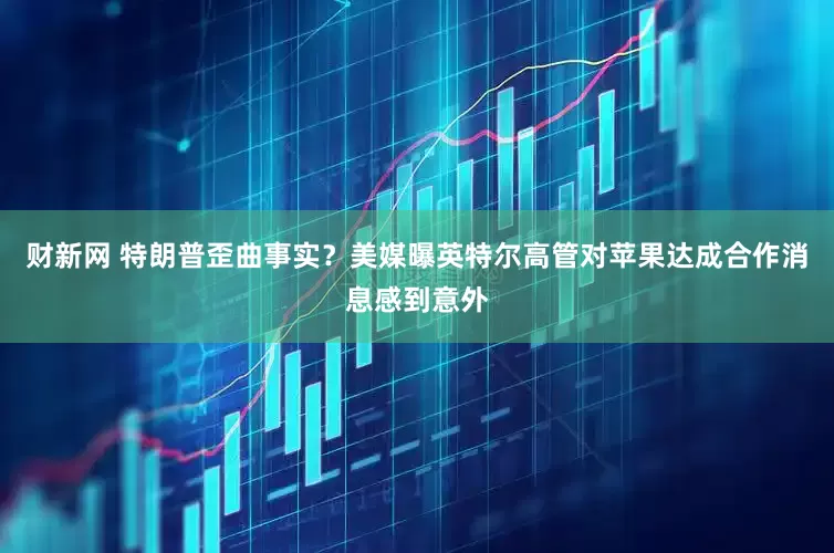 财新网 特朗普歪曲事实?美媒曝英特尔高管对苹果达成合作消息感到意外