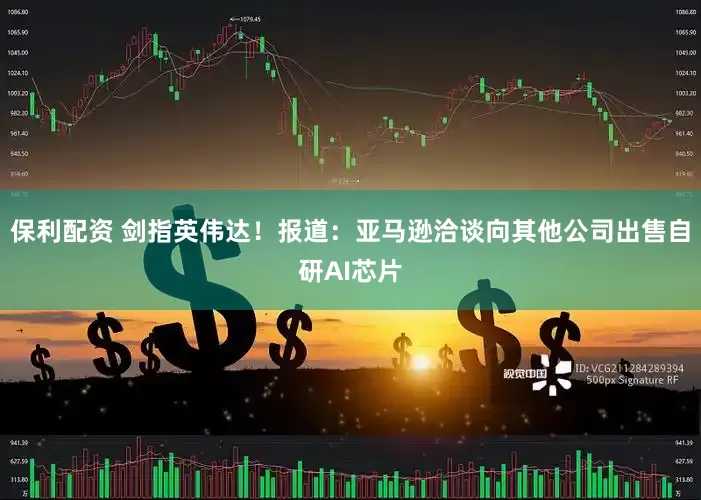 保利配资 剑指英伟达!报道:亚马逊洽谈向其他公司出售自研AI芯片