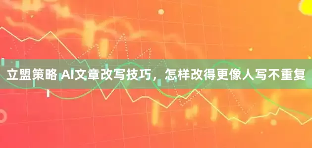 立盟策略 AI文章改写技巧，怎样改得更像人写不重复